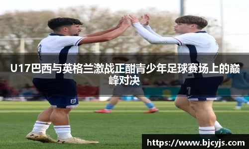 U17巴西与英格兰激战正酣青少年足球赛场上的巅峰对决