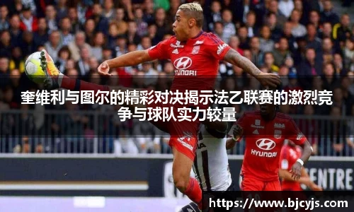 奎维利与图尔的精彩对决揭示法乙联赛的激烈竞争与球队实力较量