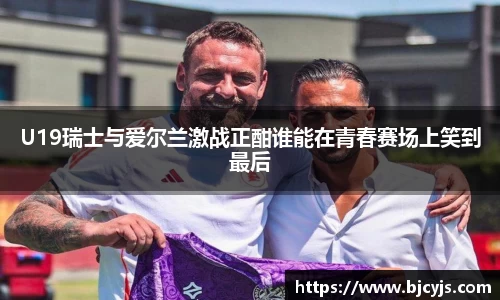 U19瑞士与爱尔兰激战正酣谁能在青春赛场上笑到最后