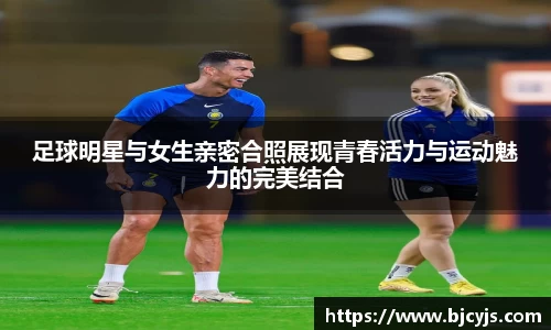 足球明星与女生亲密合照展现青春活力与运动魅力的完美结合